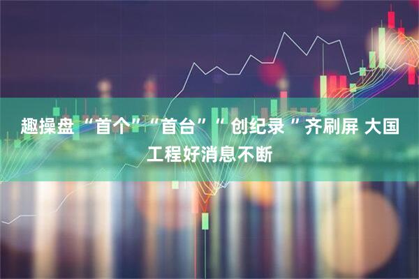 趣操盘 “首个”“首台”“ 创纪录 ”齐刷屏 大国工程好消息不断