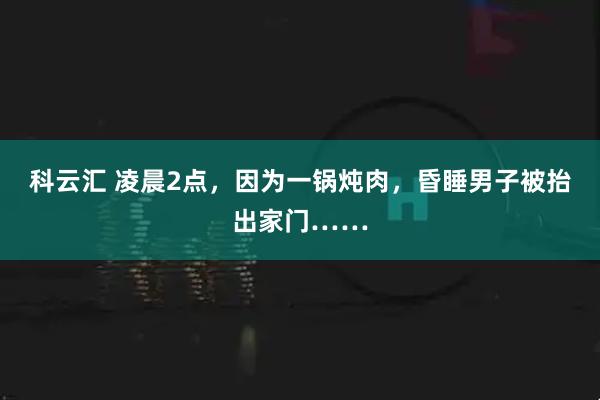 科云汇 凌晨2点，因为一锅炖肉，昏睡男子被抬出家门……