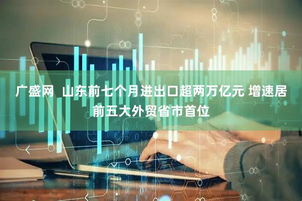 广盛网  山东前七个月进出口超两万亿元 增速居前五大外贸省市首位