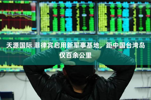 天源国际 菲律宾启用新军事基地，距中国台湾岛仅百余公里