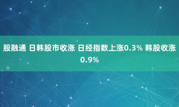 股融通 日韩股市收涨 日经指数上涨0.3% 韩股收涨0.9%