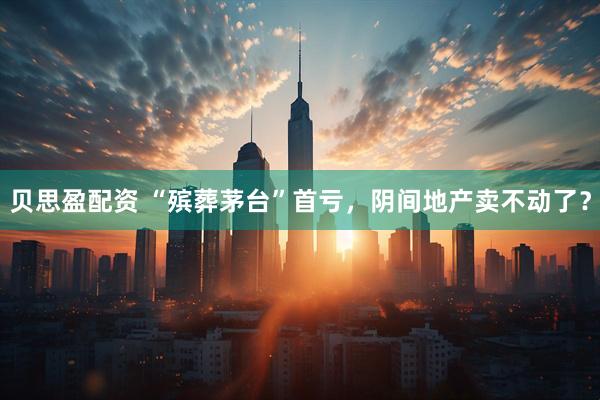 贝思盈配资 “殡葬茅台”首亏，阴间地产卖不动了？