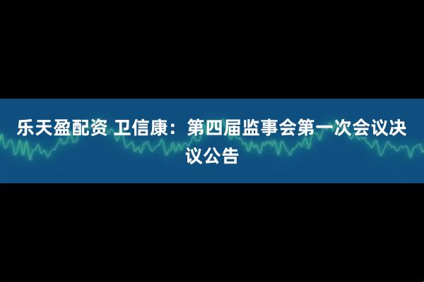 乐天盈配资 卫信康：第四届监事会第一次会议决议公告
