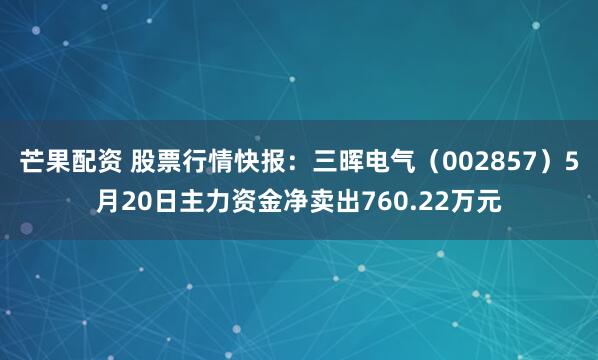 芒果配资 股票行情快报：三晖电气（002857）5月20日主力资金净卖出760.22万元