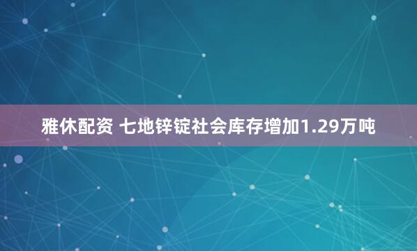雅休配资 七地锌锭社会库存增加1.29万吨