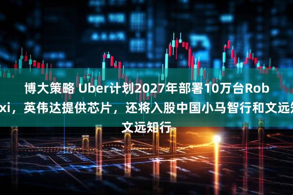 博大策略 Uber计划2027年部署10万台Robotaxi,英伟达提供芯片,还将入股中国小马智行和文远知行