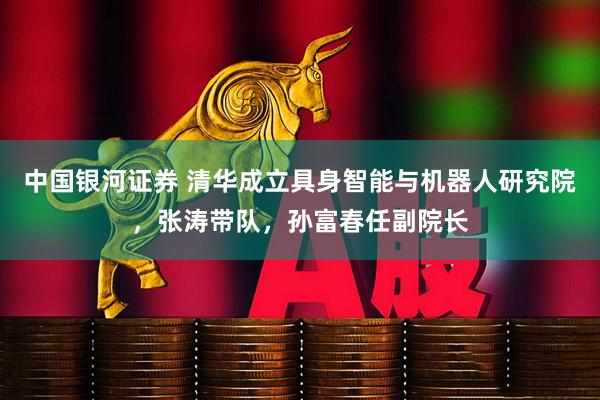 中国银河证券 清华成立具身智能与机器人研究院,张涛带队,孙富春任副院长