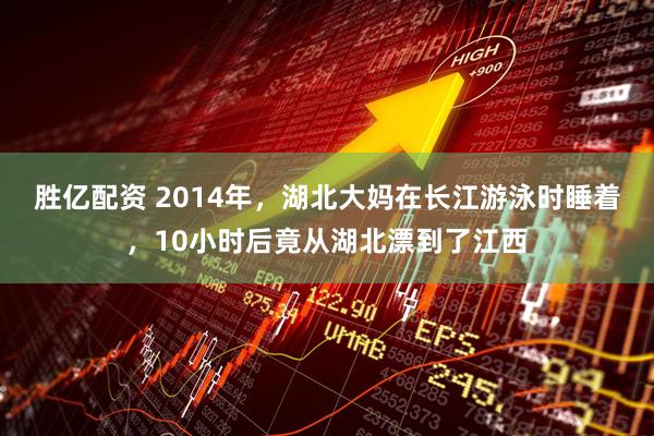 胜亿配资 2014年，湖北大妈在长江游泳时睡着，10小时后竟从湖北漂到了江西