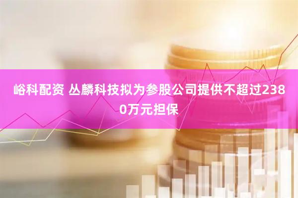 峪科配资 丛麟科技拟为参股公司提供不超过2380万元担保