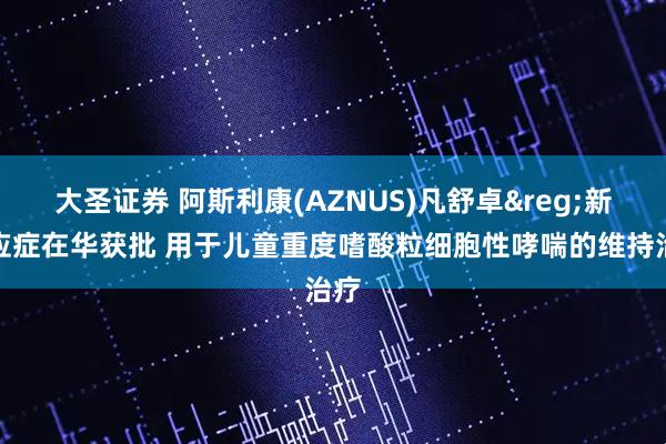 大圣证券 阿斯利康(AZNUS)凡舒卓&reg;新适应症在华获批 用于儿童重度嗜酸粒细胞性哮喘的维持治疗