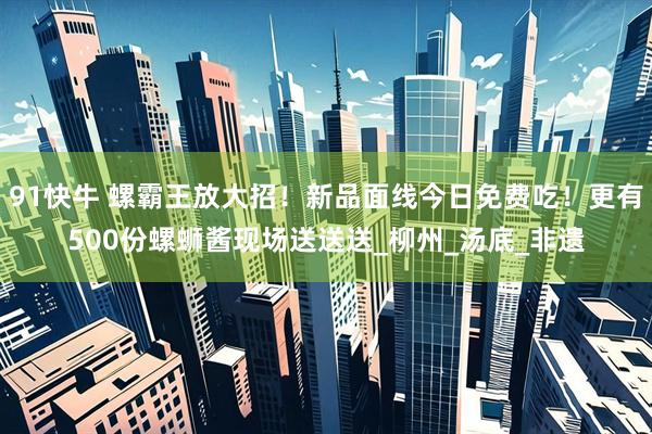 91快牛 螺霸王放大招!新品面线今日免费吃!更有500份螺蛳酱现场送送送_柳州_汤底_非遗