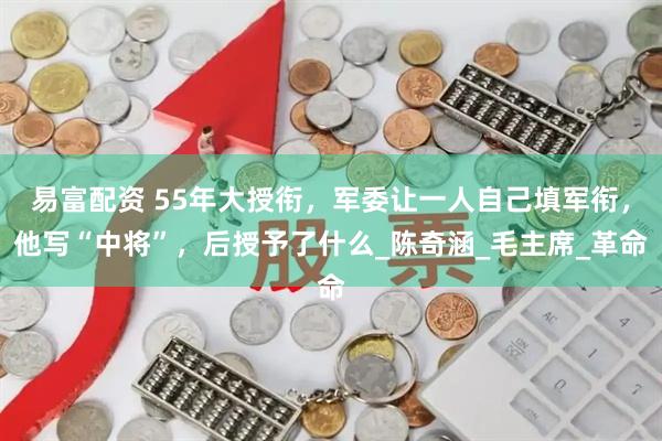 易富配资 55年大授衔,军委让一人自己填军衔,他写“中将”,后授予了什么_陈奇涵_毛主席_革命