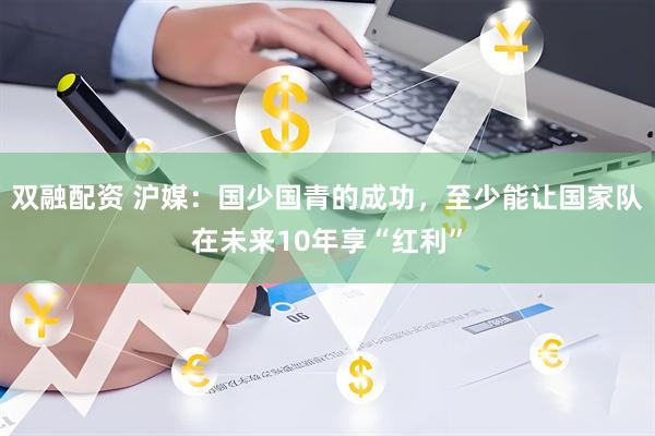 双融配资 沪媒：国少国青的成功，至少能让国家队在未来10年享“红利”