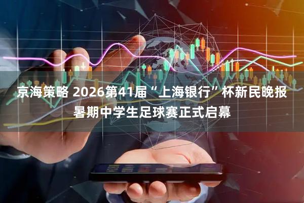 京海策略 2026第41届“上海银行”杯新民晚报暑期中学生足球赛正式启幕
